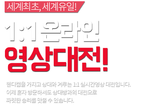 세계 최초, 세계 유일 ! 1:1 온라인 영상대전! 핸디캡을 가지고 상대와 겨루는 1:1 실시간 영상대전입니다. 이제 혼자 방문하셔도 상대방과의 대전으로 짜릿한 승리를 맛볼 수 있습니다.